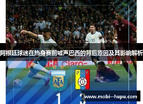 阿根廷球迷在热身赛前嘘声巴西的背后原因及其影响解析