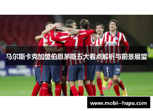 马尔斯卡克加盟伯恩茅斯五大看点解析与前景展望