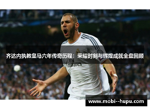 齐达内执教皇马六年传奇历程：荣耀时刻与辉煌成就全盘回顾