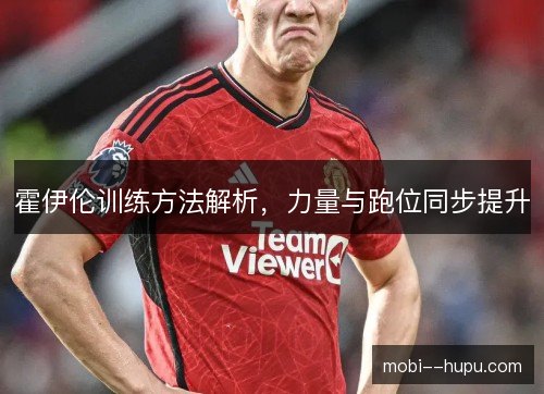 霍伊伦训练方法解析，力量与跑位同步提升